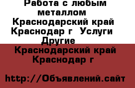 Работа с любым металлом - Краснодарский край, Краснодар г. Услуги » Другие   . Краснодарский край,Краснодар г.